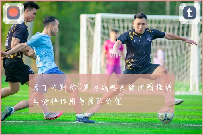 马丁内斯称C罗为战略关键拼图强调其榜样作用与团队价值