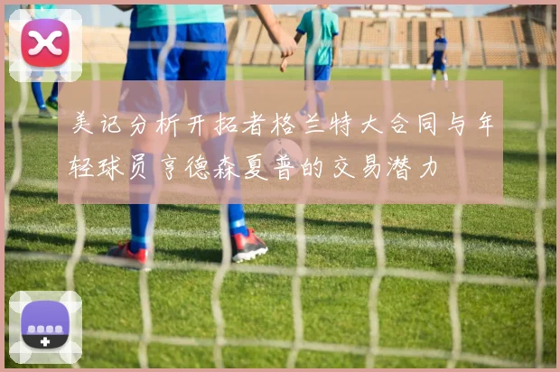 美记分析开拓者格兰特大合同与年轻球员亨德森夏普的交易潜力