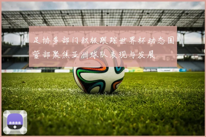 足协多部门积极跟踪世界杯动态国管部聚焦亚洲球队表现与发展