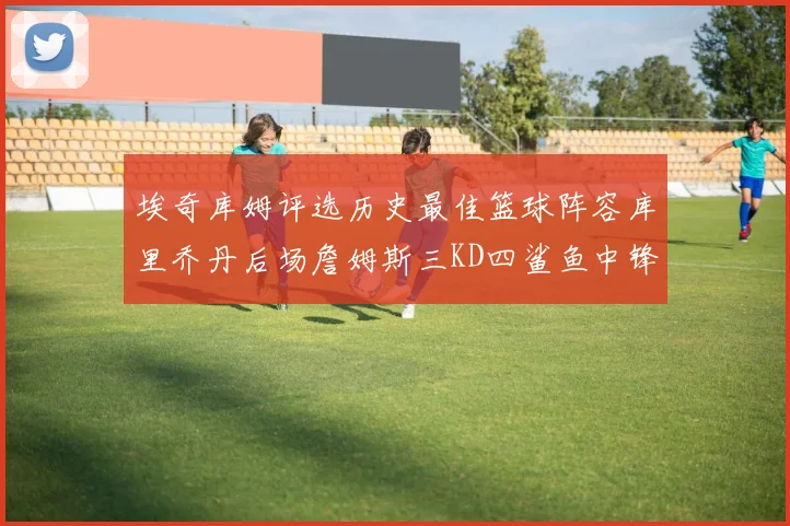 埃奇库姆评选历史最佳篮球阵容库里乔丹后场詹姆斯三KD四鲨鱼中锋