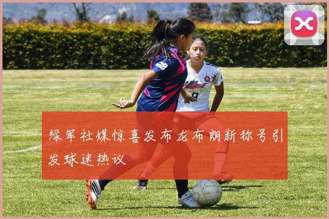 绿军社媒惊喜发布龙布朗新称号引发球迷热议