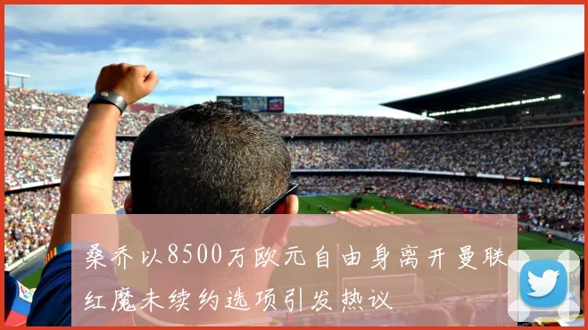 桑乔以8500万欧元自由身离开曼联红魔未续约选项引发热议