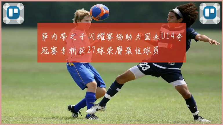 萨内蒂之子闪耀赛场助力国米U14夺冠赛季斩获27球荣膺最佳球员