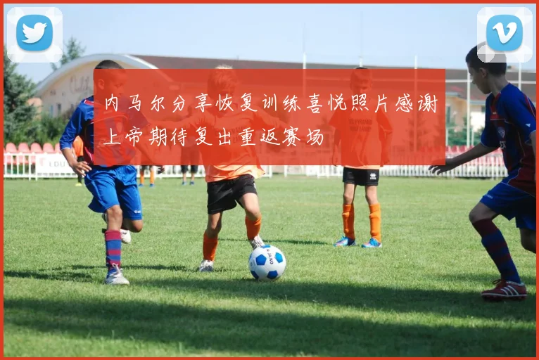 内马尔分享恢复训练喜悦照片感谢上帝期待复出重返赛场