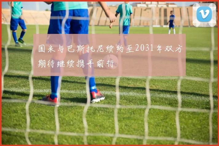国米与巴斯托尼续约至2031年双方期待继续携手前行