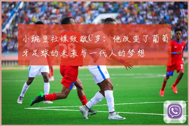 小豌豆社媒致敬C罗：他改变了葡萄牙足球的未来与一代人的梦想