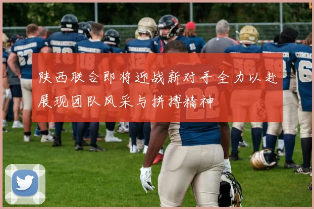 陕西联合即将迎战新对手全力以赴展现团队风采与拼搏精神