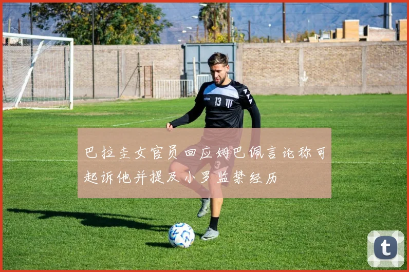 巴拉圭女官员回应姆巴佩言论称可起诉他并提及小罗监禁经历