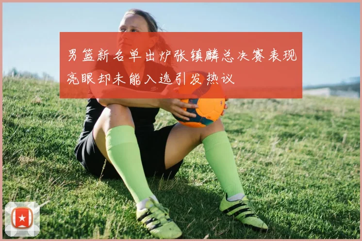 男篮新名单出炉张镇麟总决赛表现亮眼却未能入选引发热议