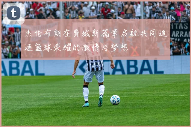 杰伦布朗在费城新篇章启航共同追逐篮球荣耀的激情与梦想