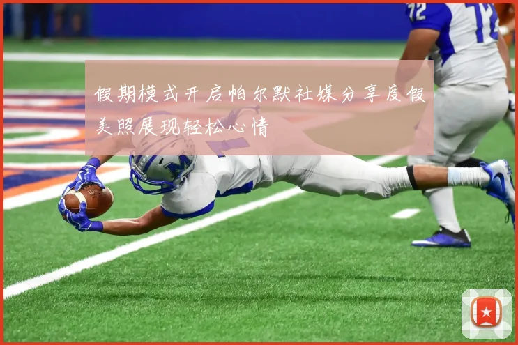 假期模式开启帕尔默社媒分享度假美照展现轻松心情