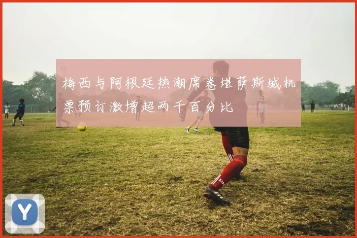 梅西与阿根廷热潮席卷堪萨斯城机票预订激增超两千百分比